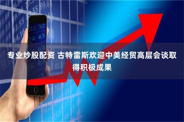 专业炒股配资 古特雷斯欢迎中美经贸高层会谈取得积极成果