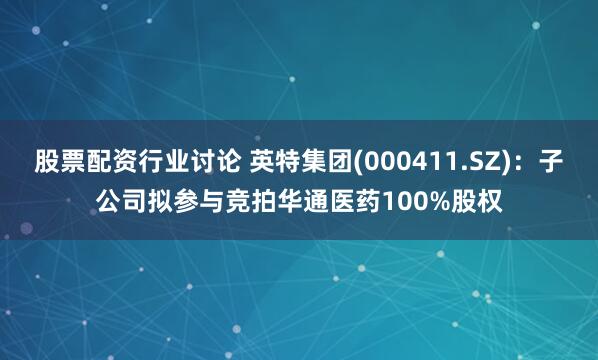 股票配资行业讨论 英特集团(000411.SZ)：子公司拟参与竞拍华通医药100%股权