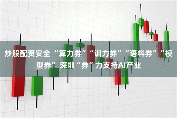 炒股配资安全 “算力券”“训力券”“语料券”“模型券” 深圳“券”力支持AI产业