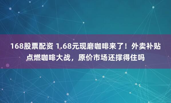 168股票配资 1.68元现磨咖啡来了！外卖补贴点燃咖啡大战，原价市场还撑得住吗