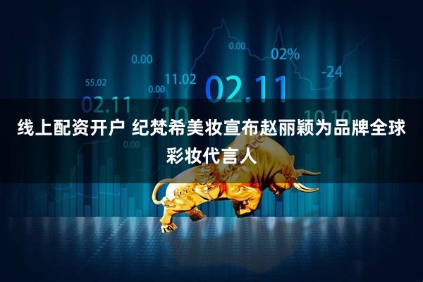 线上配资开户 纪梵希美妆宣布赵丽颖为品牌全球彩妆代言人