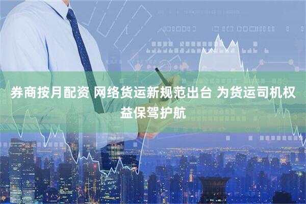 券商按月配资 网络货运新规范出台 为货运司机权益保驾护航