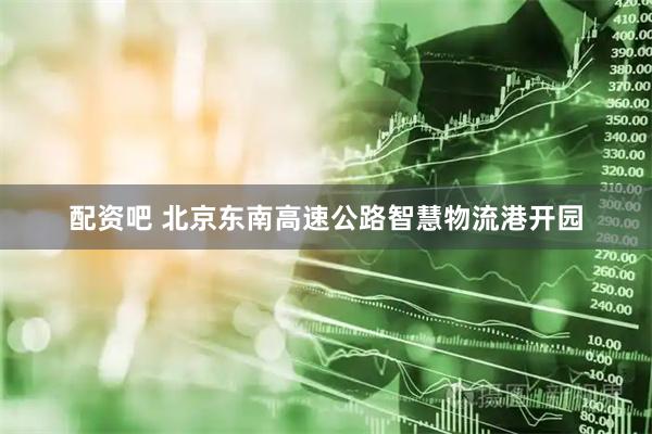 配资吧 北京东南高速公路智慧物流港开园