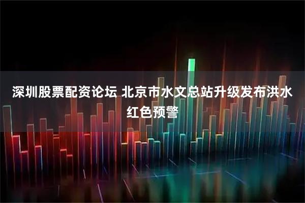 深圳股票配资论坛 北京市水文总站升级发布洪水红色预警