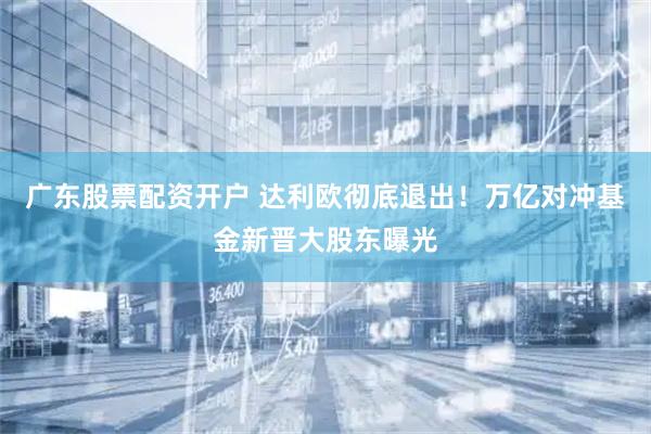 广东股票配资开户 达利欧彻底退出！万亿对冲基金新晋大股东曝光
