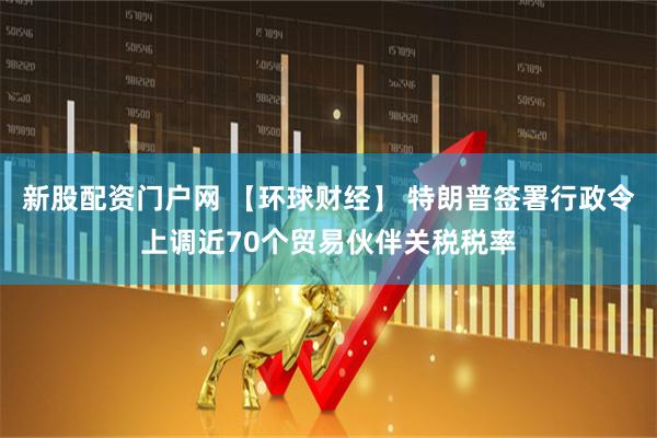 新股配资门户网 【环球财经】 特朗普签署行政令上调近70个贸易伙伴关税税率