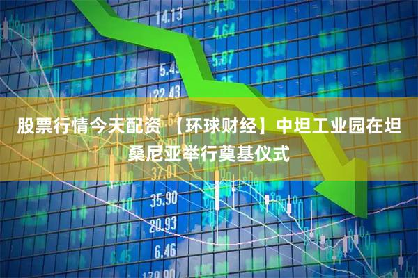 股票行情今天配资 【环球财经】中坦工业园在坦桑尼亚举行奠基仪式