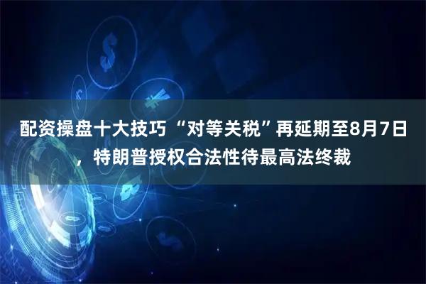 配资操盘十大技巧 “对等关税”再延期至8月7日，特朗普授权合法性待最高法终裁