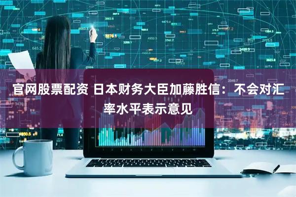 官网股票配资 日本财务大臣加藤胜信：不会对汇率水平表示意见