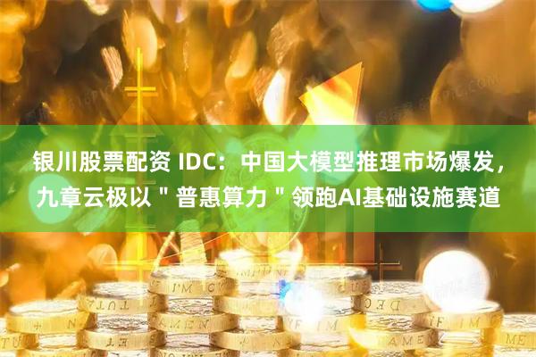 银川股票配资 IDC：中国大模型推理市场爆发，九章云极以＂普惠算力＂领跑AI基础设施赛道