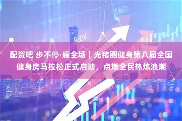 配资吧 步不停·耀全场｜光猪圈健身第八届全国健身房马拉松正式启动，点燃全民热炼浪潮