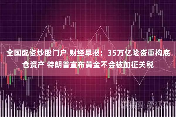 全国配资炒股门户 财经早报：35万亿险资重构底仓资产 特朗普宣布黄金不会被加征关税