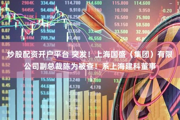 炒股配资开户平台 突发！上海国盛（集团）有限公司副总裁陈为被查！系上海建科董事