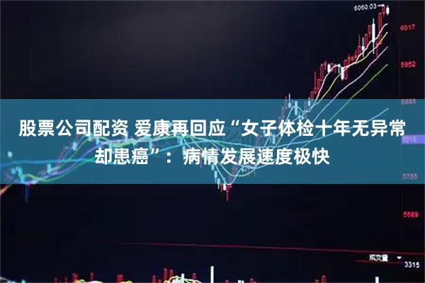 股票公司配资 爱康再回应“女子体检十年无异常却患癌”：病情发展速度极快