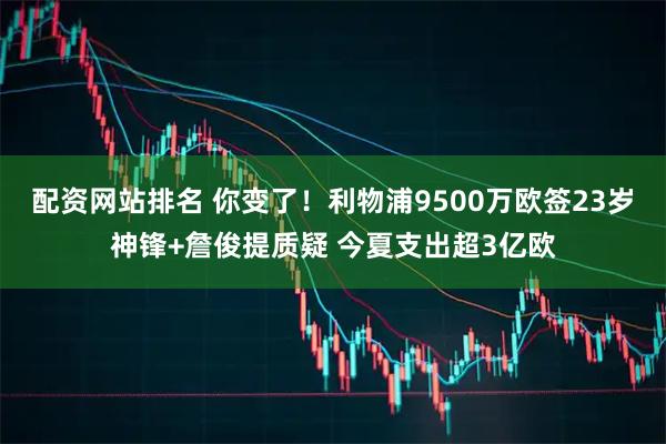 配资网站排名 你变了！利物浦9500万欧签23岁神锋+詹俊提质疑 今夏支出超3亿欧