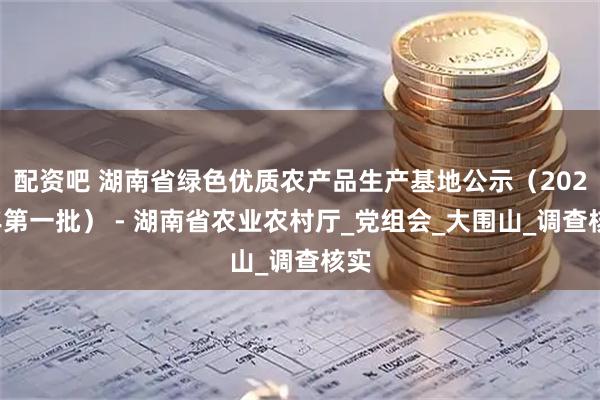 配资吧 湖南省绿色优质农产品生产基地公示（2025年第一批） - 湖南省农业农村厅_党组会_大围山_调查核实