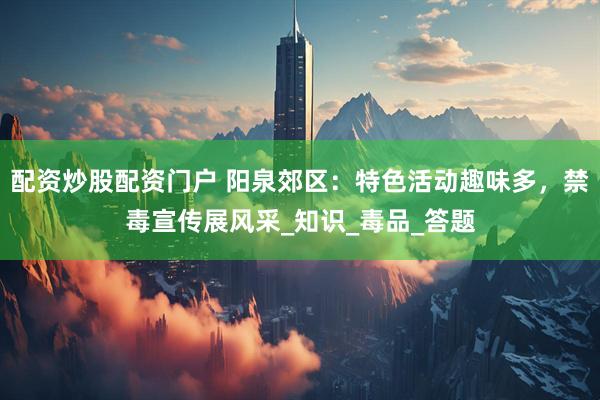配资炒股配资门户 阳泉郊区：特色活动趣味多，禁毒宣传展风采_知识_毒品_答题