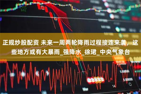 正规炒股配资 未来一周两轮降雨过程接连来袭，这些地方或有大暴雨_强降水_徐珺_中央气象台