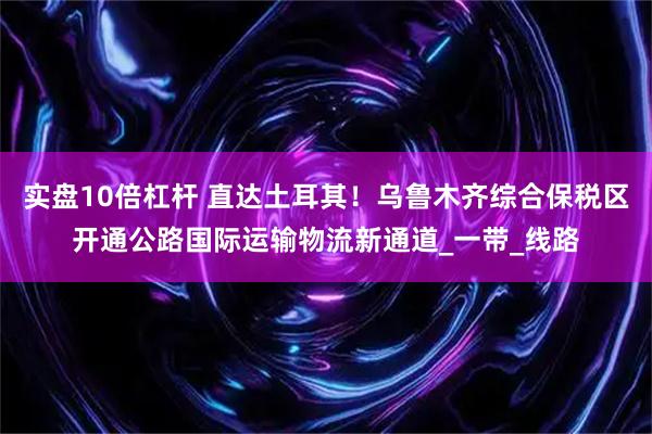 实盘10倍杠杆 直达土耳其！乌鲁木齐综合保税区开通公路国际运输物流新通道_一带_线路