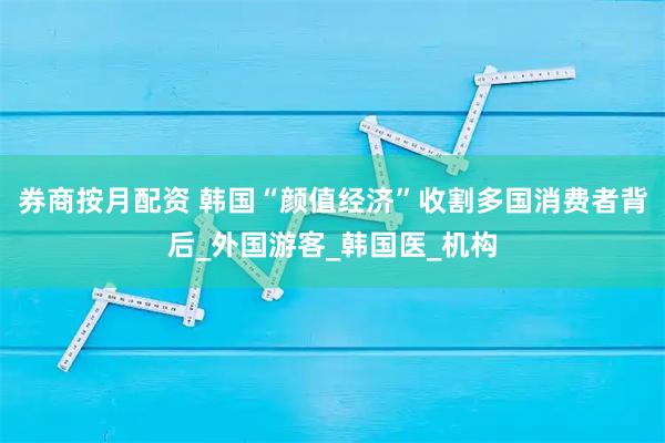 券商按月配资 韩国“颜值经济”收割多国消费者背后_外国游客_韩国医_机构