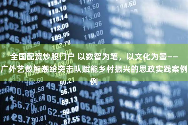 全国配资炒股门户 以数智为笔，以文化为墨——广外艺数智潮绘突击队赋能乡村振兴的思政实践案例