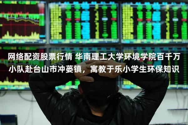 网络配资股票行情 华南理工大学环境学院百千万小队赴台山市冲蒌镇，寓教于乐小学生环保知识