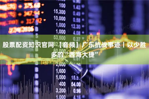 股票配资知识官网 【音频】广东抗战事迹丨以少胜多的“西海大捷”