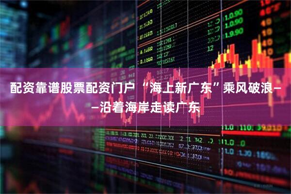 配资靠谱股票配资门户 “海上新广东”乘风破浪——沿着海岸走读广东