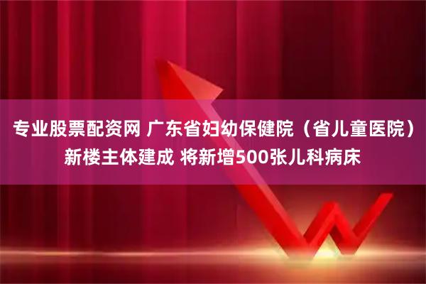 专业股票配资网 广东省妇幼保健院（省儿童医院）新楼主体建成 将新增500张儿科病床