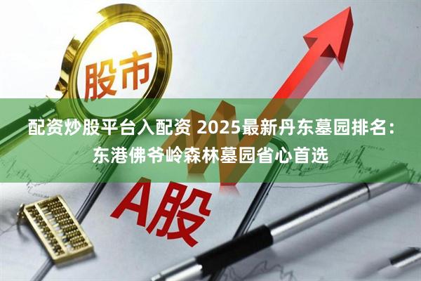 配资炒股平台入配资 2025最新丹东墓园排名:东港佛爷岭森林墓园省心首选