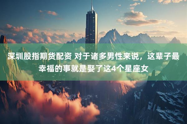 深圳股指期货配资 对于诸多男性来说,这辈子最幸福的事就是娶了这4个星座女