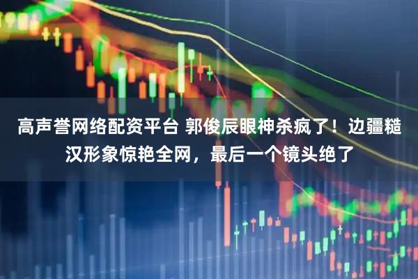 高声誉网络配资平台 郭俊辰眼神杀疯了！边疆糙汉形象惊艳全网，最后一个镜头绝了