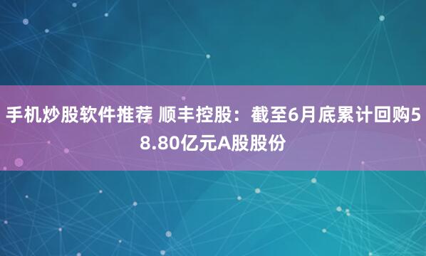 手机炒股软件推荐 顺丰控股：截至6月底累计回购58.80亿元A股股份