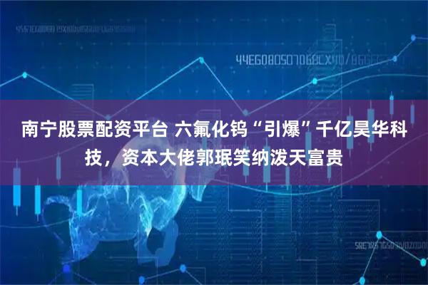 南宁股票配资平台 六氟化钨“引爆”千亿昊华科技，资本大佬郭珉笑纳泼天富贵