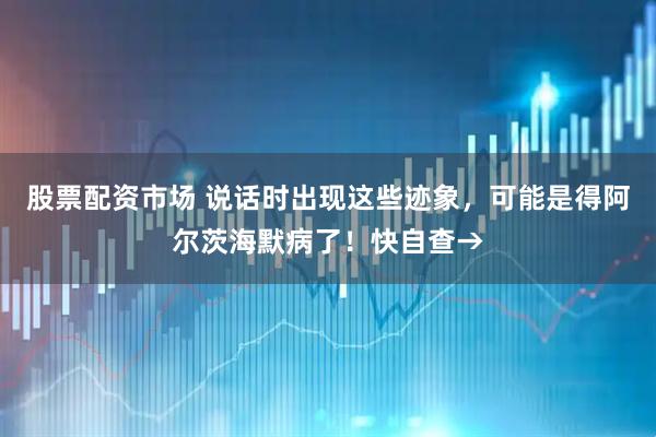 股票配资市场 说话时出现这些迹象，可能是得阿尔茨海默病了！快自查→