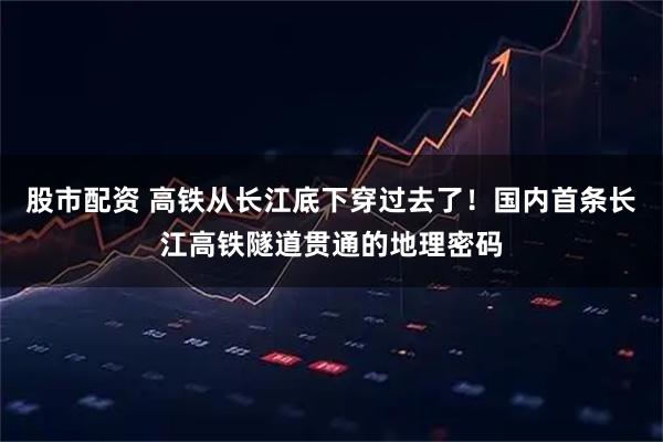 股市配资 高铁从长江底下穿过去了！国内首条长江高铁隧道贯通的地理密码