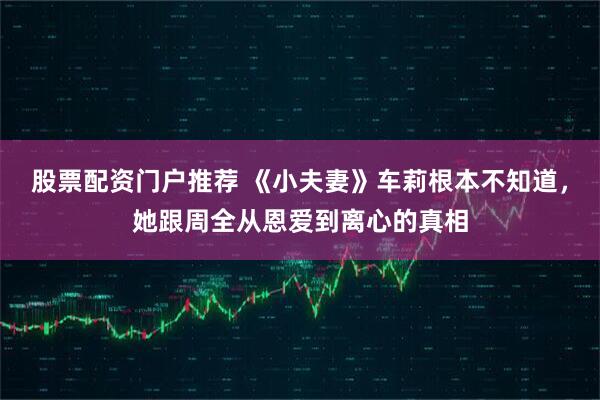 股票配资门户推荐 《小夫妻》车莉根本不知道，她跟周全从恩爱到离心的真相